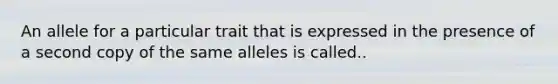 An allele for a particular trait that is expressed in the presence of a second copy of the same alleles is called..