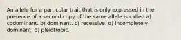 An allele for a particular trait that is only expressed in the presence of a second copy of the same allele is called a) codominant. b) dominant. c) recessive. d) incompletely dominant. d) pleiotropic.