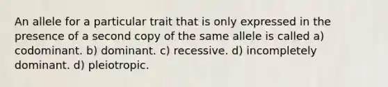 An allele for a particular trait that is only expressed in the presence of a second copy of the same allele is called a) codominant. b) dominant. c) recessive. d) incompletely dominant. d) pleiotropic.