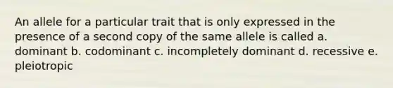 An allele for a particular trait that is only expressed in the presence of a second copy of the same allele is called a. dominant b. codominant c. incompletely dominant d. recessive e. pleiotropic