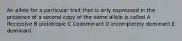 An allele for a particular trait that is only expressed in the presence of a second copy of the same allele is called A Recessive B pleiotropic C Codominant D incompletely dominant E dominant