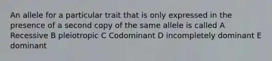 An allele for a particular trait that is only expressed in the presence of a second copy of the same allele is called A Recessive B pleiotropic C Codominant D incompletely dominant E dominant