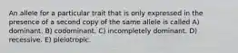 An allele for a particular trait that is only expressed in the presence of a second copy of the same allele is called A) dominant. B) codominant. C) incompletely dominant. D) recessive. E) pleiotropic.