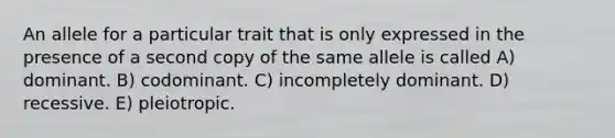 An allele for a particular trait that is only expressed in the presence of a second copy of the same allele is called A) dominant. B) codominant. C) incompletely dominant. D) recessive. E) pleiotropic.