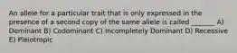 An allele for a particular trait that is only expressed in the presence of a second copy of the same allele is called _______ A) Dominant B) Codominant C) Incompletely Dominant D) Recessive E) Pleiotropic