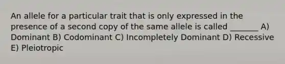 An allele for a particular trait that is only expressed in the presence of a second copy of the same allele is called _______ A) Dominant B) Codominant C) Incompletely Dominant D) Recessive E) Pleiotropic