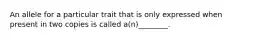 An allele for a particular trait that is only expressed when present in two copies is called a(n)________.