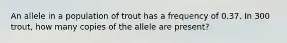 An allele in a population of trout has a frequency of 0.37. In 300 trout, how many copies of the allele are present?