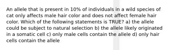 An allele that is present in 10% of individuals in a wild species of cat only affects male hair color and does not affect female hair color. Which of the following statements is TRUE? a) the allele could be subject to natural selection b) the allele likely originated in a somatic cell c) only male cells contain the allele d) only hair cells contain the allele