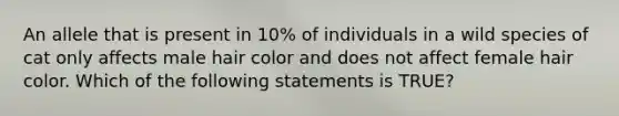 An allele that is present in 10% of individuals in a wild species of cat only affects male hair color and does not affect female hair color. Which of the following statements is TRUE?