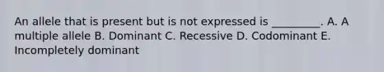 An allele that is present but is not expressed is _________. A. A multiple allele B. Dominant C. Recessive D. Codominant E. Incompletely dominant