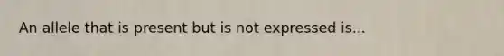 An allele that is present but is not expressed is...