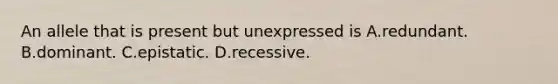 An allele that is present but unexpressed is A.redundant. B.dominant. C.epistatic. D.recessive.