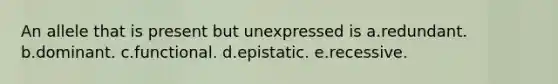 An allele that is present but unexpressed is a.redundant. b.dominant. c.functional. d.epistatic. e.recessive.