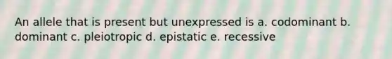 An allele that is present but unexpressed is a. codominant b. dominant c. pleiotropic d. epistatic e. recessive