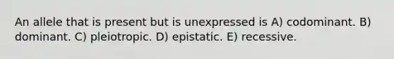 An allele that is present but is unexpressed is A) codominant. B) dominant. C) pleiotropic. D) epistatic. E) recessive.