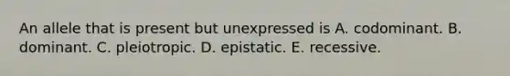 An allele that is present but unexpressed is A. codominant. B. dominant. C. pleiotropic. D. epistatic. E. recessive.