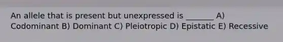 An allele that is present but unexpressed is _______ A) Codominant B) Dominant C) Pleiotropic D) Epistatic E) Recessive