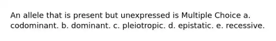 An allele that is present but unexpressed is Multiple Choice a. codominant. b. dominant. c. pleiotropic. d. epistatic. e. recessive.