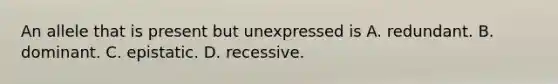 An allele that is present but unexpressed is A. redundant. B. dominant. C. epistatic. D. recessive.