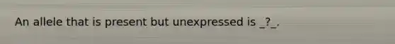 An allele that is present but unexpressed is _?_.