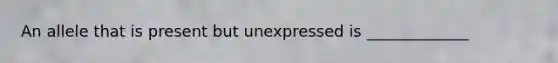 An allele that is present but unexpressed is _____________