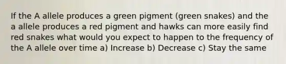 If the A allele produces a green pigment (green snakes) and the a allele produces a red pigment and hawks can more easily find red snakes what would you expect to happen to the frequency of the A allele over time a) Increase b) Decrease c) Stay the same