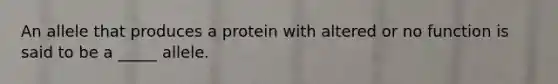 An allele that produces a protein with altered or no function is said to be a _____ allele.