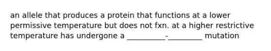 an allele that produces a protein that functions at a lower permissive temperature but does not fxn. at a higher restrictive temperature has undergone a __________-_________ mutation