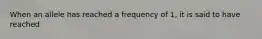 When an allele has reached a frequency of 1, it is said to have reached