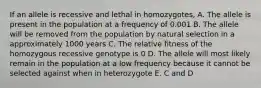 If an allele is recessive and lethal in homozygotes, A. The allele is present in the population at a frequency of 0.001 B. The allele will be removed from the population by natural selection in a approximately 1000 years C. The relative fitness of the homozygous recessive genotype is 0 D. The allele will most likely remain in the population at a low frequency because it cannot be selected against when in heterozygote E. C and D