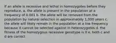 If an allele is recessive and lethal in homozygotes before they reproduce, a. the allele is present in the population at a frequency of 0.001 b. the allele will be removed from the population by natural selection in approximately 1,000 years c. the allele will likely remain in the population at a low frequency because it cannot be selected against in heterozygotes d. the fitness of the homozygous recessive genotype is 0 e. both c and d are correct