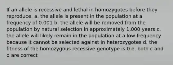 If an allele is recessive and lethal in homozygotes before they reproduce, a. the allele is present in the population at a frequency of 0.001 b. the allele will be removed from the population by natural selection in approximately 1,000 years c. the allele will likely remain in the population at a low frequency because it cannot be selected against in heterozygotes d. the fitness of the homozygous recessive genotype is 0 e. both c and d are correct