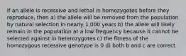 If an allele is recessive and lethal in homozygotes before they reproduce, then a) the allele will be removed from the population by natural selection in nearly 1,000 years b) the allele will likely remain in the population at a low frequency because it cannot be selected against in heterozygotes c) the fitness of the homozygous recessive genotype is 0 d) both b and c are correct