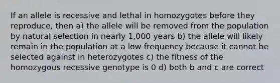 If an allele is recessive and lethal in homozygotes before they reproduce, then a) the allele will be removed from the population by natural selection in nearly 1,000 years b) the allele will likely remain in the population at a low frequency because it cannot be selected against in heterozygotes c) the fitness of the homozygous recessive genotype is 0 d) both b and c are correct