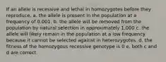 If an allele is recessive and lethal in homozygotes before they reproduce. a. the allele is present in the population at a frequency of 0.001. b. the allele will be removed from the population by natural selection in approximately 1,000 c. the allele will likely remain in the population at a low frequency because it cannot be selected against in heterozygotes. d. the fitness of the homozygous recessive genotype is 0 e. both c and d are correct.