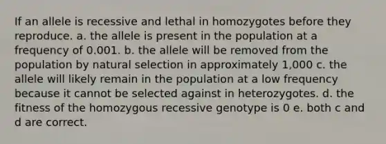 If an allele is recessive and lethal in homozygotes before they reproduce. a. the allele is present in the population at a frequency of 0.001. b. the allele will be removed from the population by natural selection in approximately 1,000 c. the allele will likely remain in the population at a low frequency because it cannot be selected against in heterozygotes. d. the fitness of the homozygous recessive genotype is 0 e. both c and d are correct.