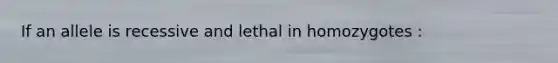 If an allele is recessive and lethal in homozygotes :