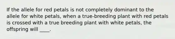 If the allele for red petals is not completely dominant to the allele for white petals, when a true-breeding plant with red petals is crossed with a true breeding plant with white petals, the offspring will ____.