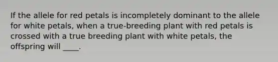 If the allele for red petals is incompletely dominant to the allele for white petals, when a true-breeding plant with red petals is crossed with a true breeding plant with white petals, the offspring will ____.