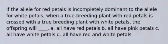 If the allele for red petals is incompletely dominant to the allele for white petals, when a true-breeding plant with red petals is crossed with a true breeding plant with white petals, the offspring will ____. a. all have red petals b. all have pink petals c. all have white petals d. all have red and white petals