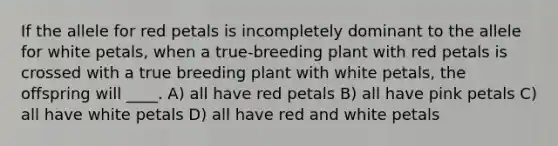 If the allele for red petals is incompletely dominant to the allele for white petals, when a true-breeding plant with red petals is crossed with a true breeding plant with white petals, the offspring will ____. A) all have red petals B) all have pink petals C) all have white petals D) all have red and white petals