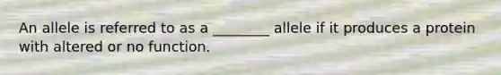 An allele is referred to as a ________ allele if it produces a protein with altered or no function.