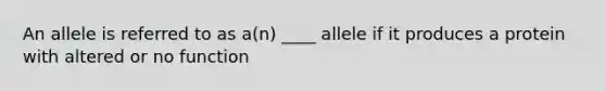 An allele is referred to as a(n) ____ allele if it produces a protein with altered or no function