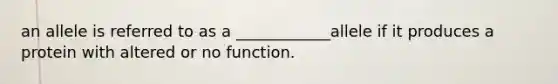 an allele is referred to as a ____________allele if it produces a protein with altered or no function.