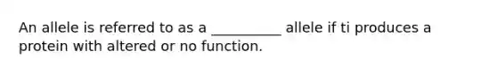 An allele is referred to as a __________ allele if ti produces a protein with altered or no function.