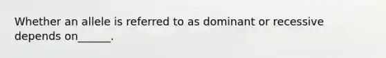 Whether an allele is referred to as dominant or recessive depends on______.