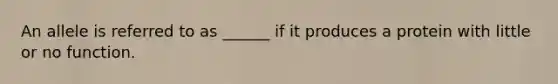 An allele is referred to as ______ if it produces a protein with little or no function.