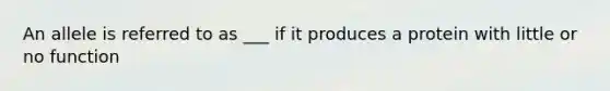An allele is referred to as ___ if it produces a protein with little or no function