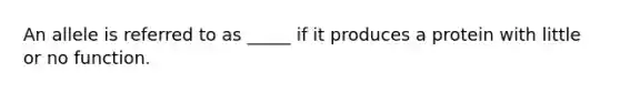 An allele is referred to as _____ if it produces a protein with little or no function.